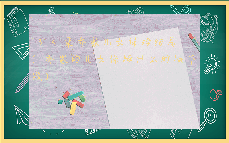 36集乔家儿女保姆结局 (乔家的儿女保姆什么时候下线)